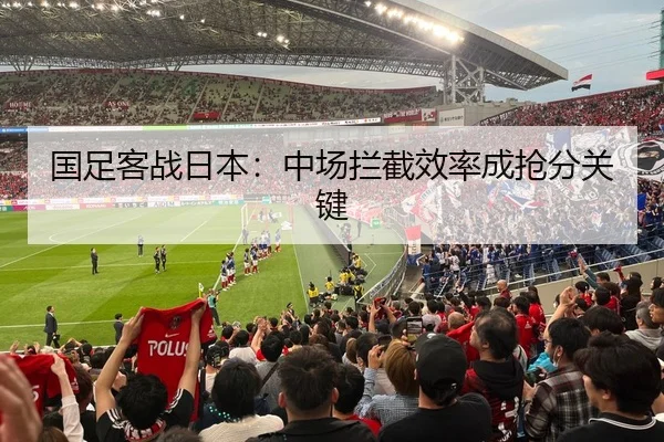 国足客战日本：中场拦截效率成抢分关键