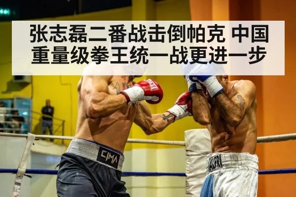 张志磊二番战击倒帕克 中国重量级拳王统一战更进一步